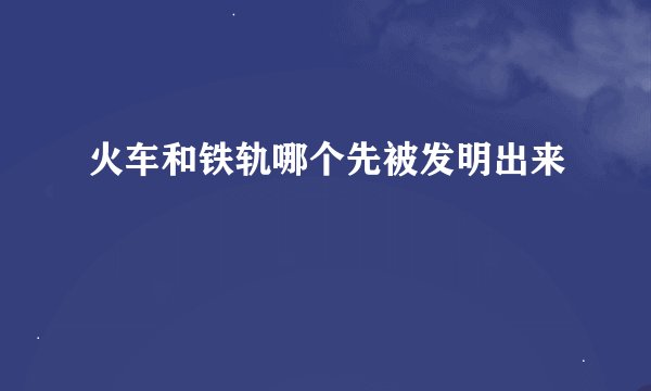 火车和铁轨哪个先被发明出来