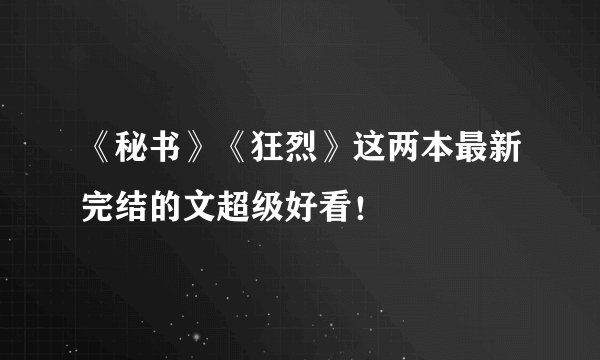 《秘书》《狂烈》这两本最新完结的文超级好看！