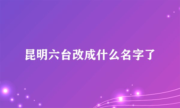 昆明六台改成什么名字了