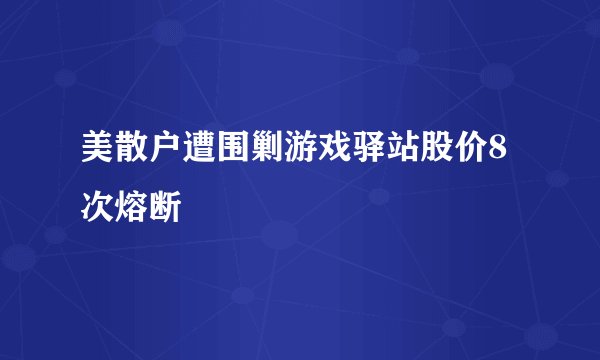 美散户遭围剿游戏驿站股价8次熔断