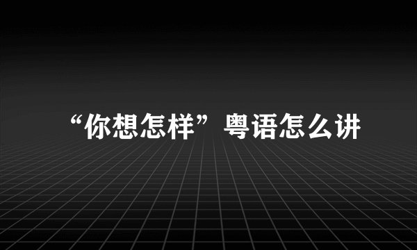 “你想怎样”粤语怎么讲