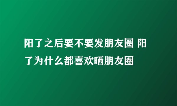 阳了之后要不要发朋友圈 阳了为什么都喜欢晒朋友圈