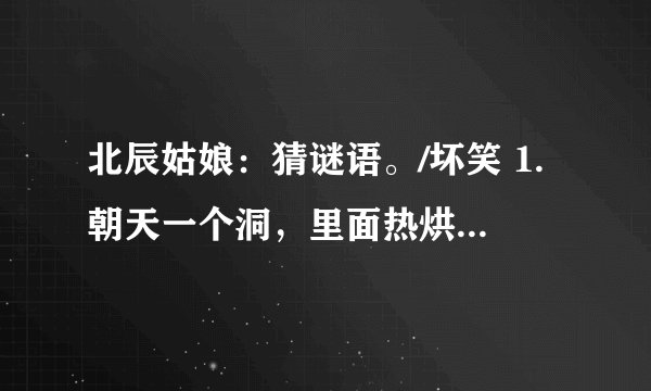 北辰姑娘：猜谜语。/坏笑 1.朝天一个洞，里面热烘烘，进去硬邦邦，出来软绒绒。