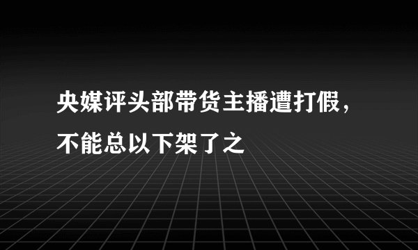 央媒评头部带货主播遭打假，不能总以下架了之