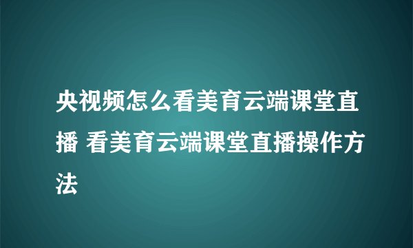 央视频怎么看美育云端课堂直播 看美育云端课堂直播操作方法