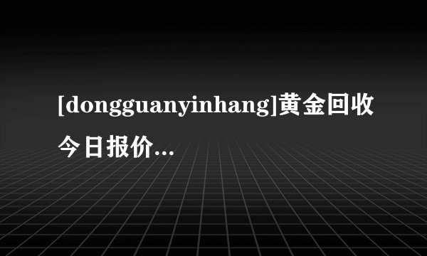 [dongguanyinhang]黄金回收今日报价（金现在一克多少钱）