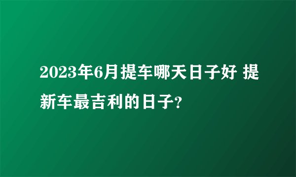 2023年6月提车哪天日子好 提新车最吉利的日子？