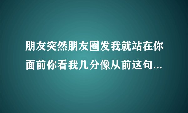 朋友突然朋友圈发我就站在你面前你看我几分像从前这句话想表达的意思？