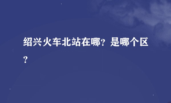 绍兴火车北站在哪？是哪个区？