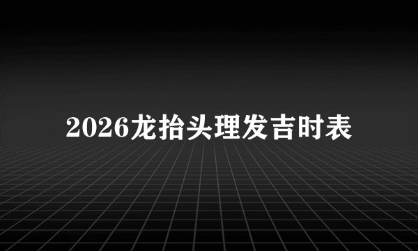 2026龙抬头理发吉时表