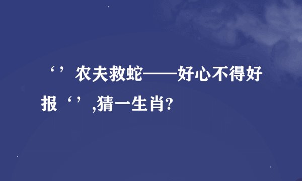‘’农夫救蛇——好心不得好报‘’,猜一生肖?