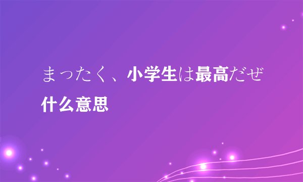 まったく、小学生は最高だぜ什么意思