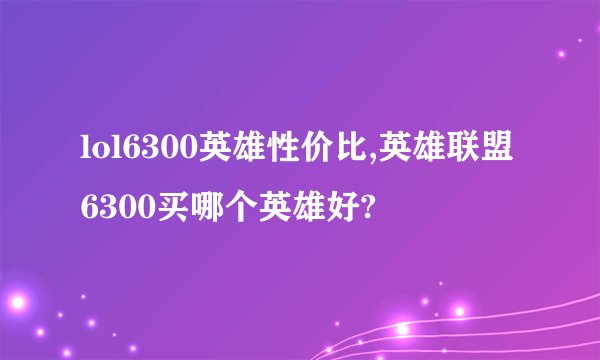 lol6300英雄性价比,英雄联盟6300买哪个英雄好?