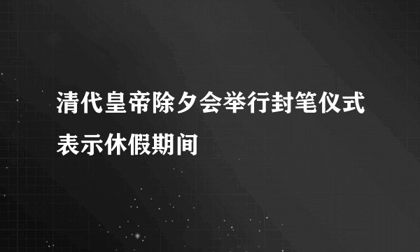 清代皇帝除夕会举行封笔仪式表示休假期间