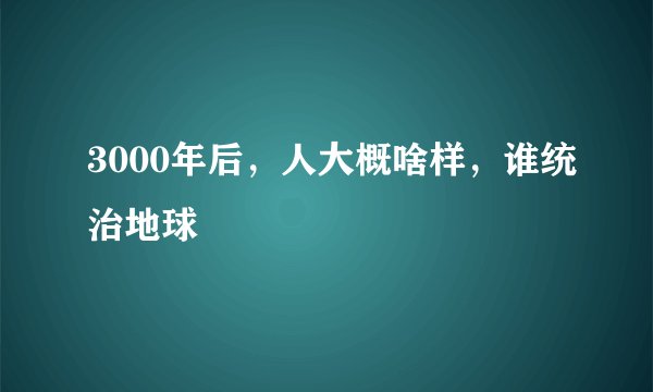 3000年后，人大概啥样，谁统治地球