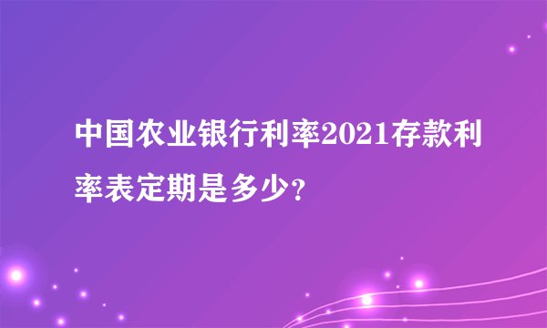 中国农业银行利率2021存款利率表定期是多少？