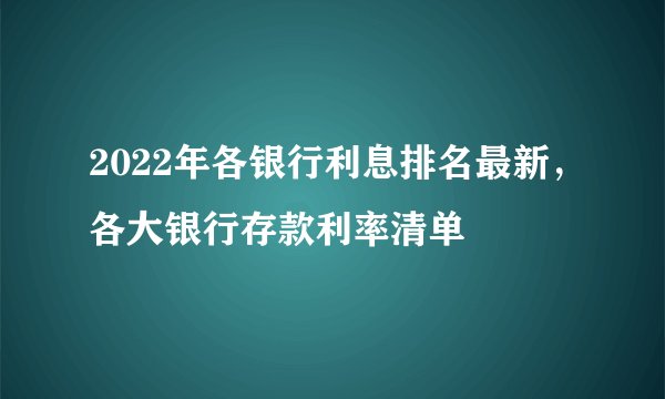 2022年各银行利息排名最新，各大银行存款利率清单