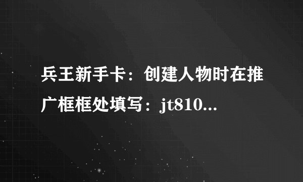 兵王新手卡：创建人物时在推广框框处填写：jt8108 进入游戏即可获得兵王激战大礼包！