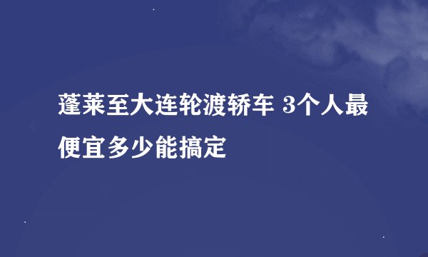 蓬莱至大连轮渡轿车 3个人最便宜多少能搞定