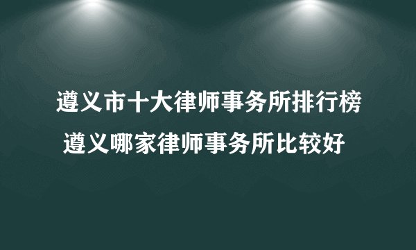遵义市十大律师事务所排行榜 遵义哪家律师事务所比较好