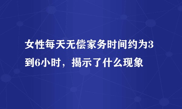 女性每天无偿家务时间约为3到6小时，揭示了什么现象