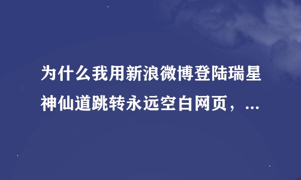 为什么我用新浪微博登陆瑞星神仙道跳转永远空白网页，帐号密码输入点确定 网页就空白不跳转 显示完成