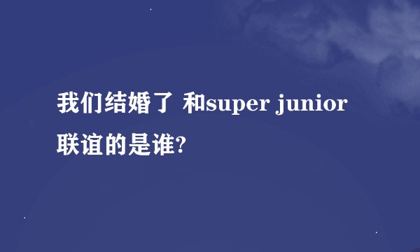 我们结婚了 和super junior 联谊的是谁?