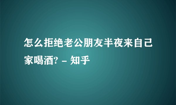 怎么拒绝老公朋友半夜来自己家喝酒? - 知乎