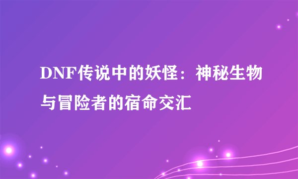 DNF传说中的妖怪：神秘生物与冒险者的宿命交汇