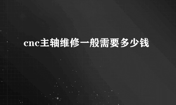 cnc主轴维修一般需要多少钱