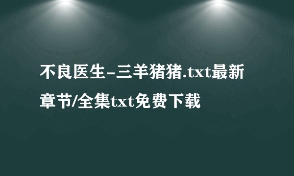 不良医生-三羊猪猪.txt最新章节/全集txt免费下载