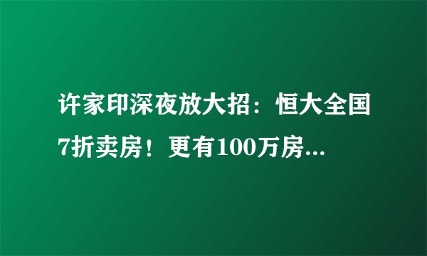 许家印深夜放大招：恒大全国7折卖房！更有100万房子到手只要58万？