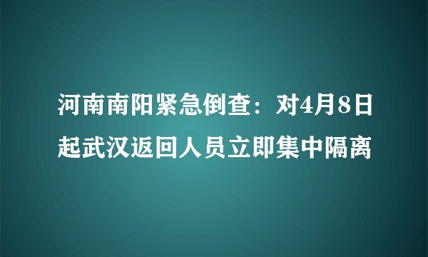 河南南阳紧急倒查：对4月8日起武汉返回人员立即集中隔离