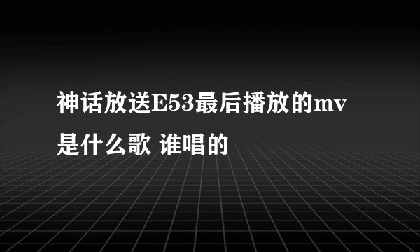 神话放送E53最后播放的mv是什么歌 谁唱的