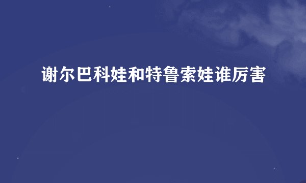 谢尔巴科娃和特鲁索娃谁厉害