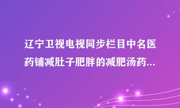 辽宁卫视电视同步栏目中名医药铺减肚子肥胖的减肥汤药。是真的吗？