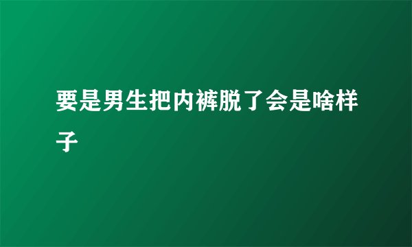 要是男生把内裤脱了会是啥样子