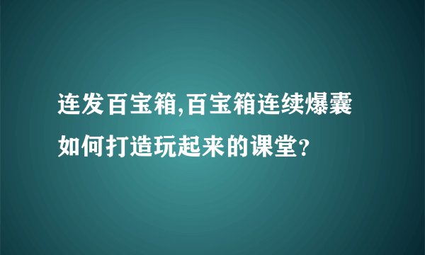 连发百宝箱,百宝箱连续爆囊 如何打造玩起来的课堂？