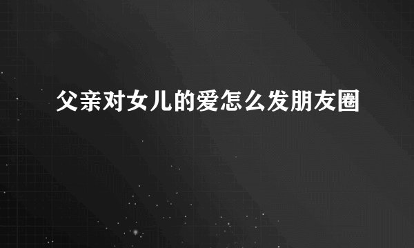 父亲对女儿的爱怎么发朋友圈