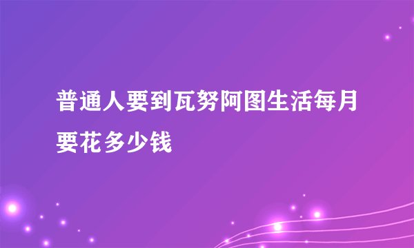 普通人要到瓦努阿图生活每月要花多少钱