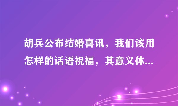 胡兵公布结婚喜讯，我们该用怎样的话语祝福，其意义体现在哪些方面