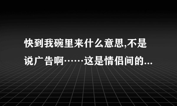 快到我碗里来什么意思,不是说广告啊……这是情侣间的话么？？
