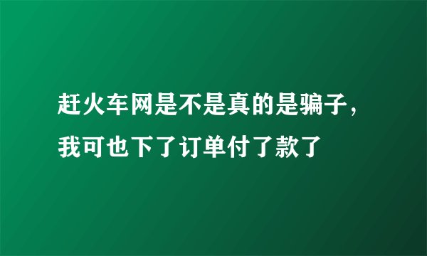 赶火车网是不是真的是骗子，我可也下了订单付了款了