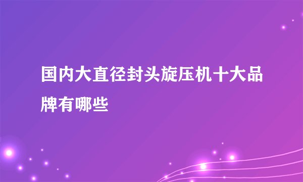 国内大直径封头旋压机十大品牌有哪些