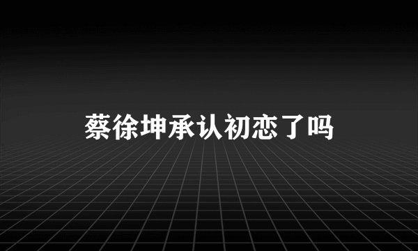 蔡徐坤承认初恋了吗