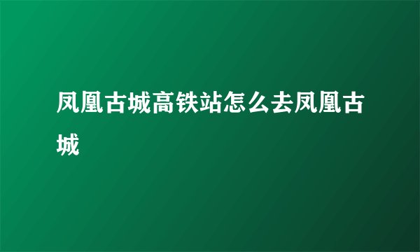 凤凰古城高铁站怎么去凤凰古城