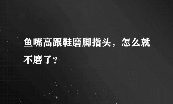 鱼嘴高跟鞋磨脚指头，怎么就不磨了？
