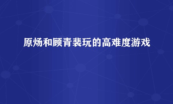 原炀和顾青裴玩的高难度游戏