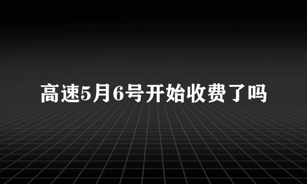 高速5月6号开始收费了吗
