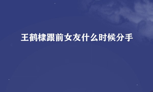 王鹤棣跟前女友什么时候分手